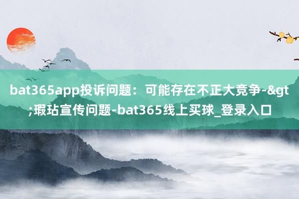 bat365app投诉问题：可能存在不正大竞争->瑕玷宣传问题-bat365线上买球_登录入口