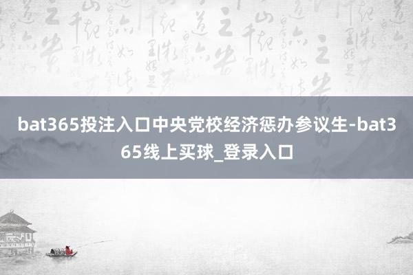 bat365投注入口中央党校经济惩办参议生-bat365线上买球_登录入口