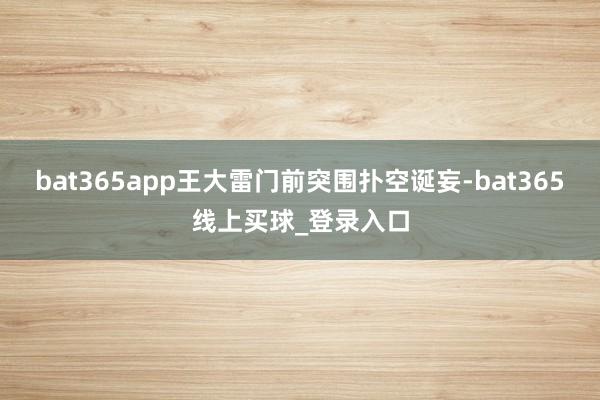 bat365app王大雷门前突围扑空诞妄-bat365线上买球_登录入口