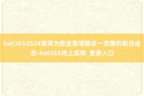 bat3652024官网为您全面领路这一范围的前沿动态-bat365线上买球_登录入口