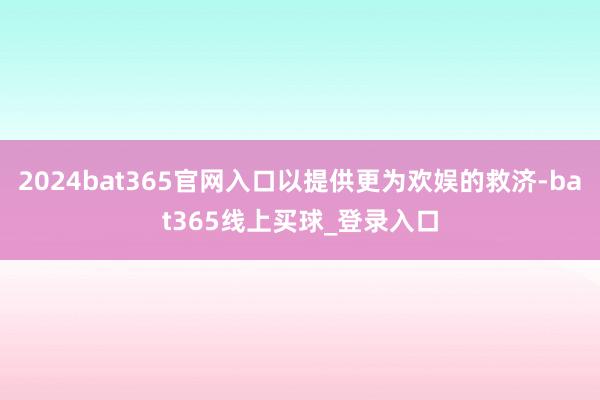 2024bat365官网入口以提供更为欢娱的救济-bat365线上买球_登录入口