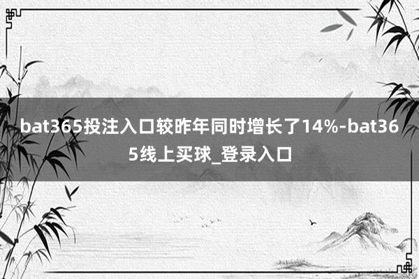 bat365投注入口较昨年同时增长了14%-bat365线上买球_登录入口