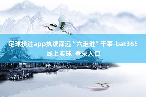 足球投注app执续深远“六走进”干事-bat365线上买球_登录入口