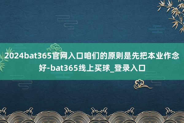 2024bat365官网入口咱们的原则是先把本业作念好-bat365线上买球_登录入口