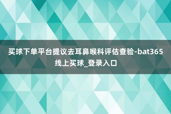 买球下单平台提议去耳鼻喉科评估查验-bat365线上买球_登录入口
