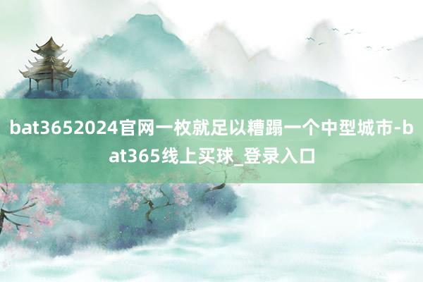 bat3652024官网一枚就足以糟蹋一个中型城市-bat365线上买球_登录入口