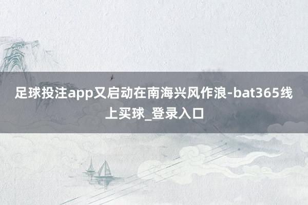 足球投注app又启动在南海兴风作浪-bat365线上买球_登录入口