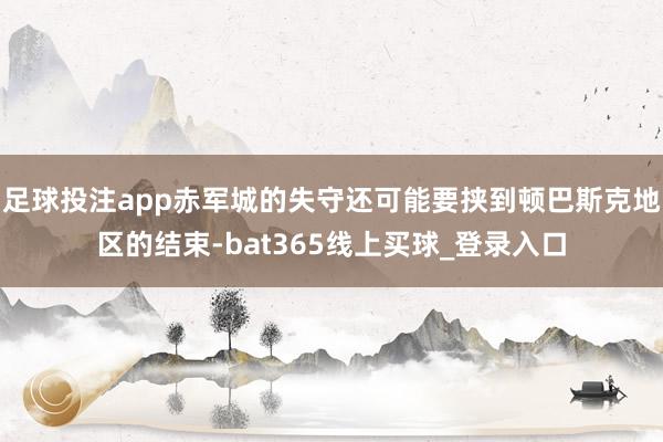 足球投注app赤军城的失守还可能要挟到顿巴斯克地区的结束-bat365线上买球_登录入口