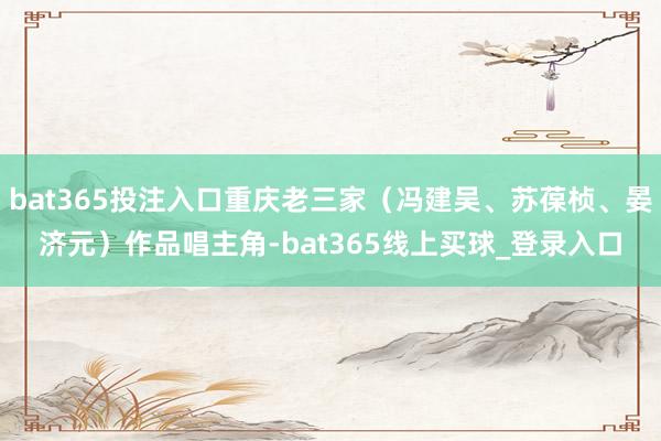 bat365投注入口重庆老三家（冯建吴、苏葆桢、晏济元）作品唱主角-bat365线上买球_登录入口