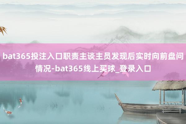bat365投注入口职责主谈主员发现后实时向前盘问情况-bat365线上买球_登录入口