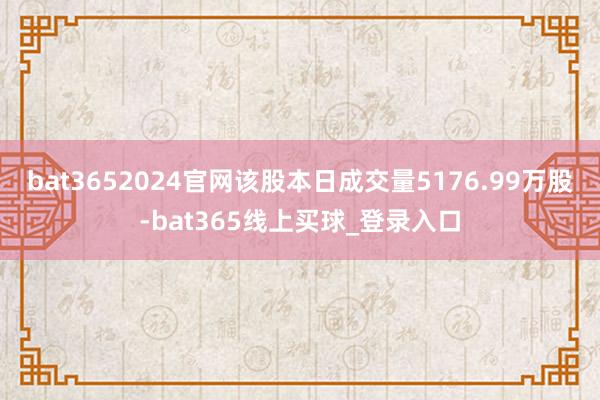 bat3652024官网该股本日成交量5176.99万股-bat365线上买球_登录入口
