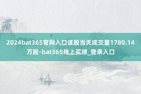 2024bat365官网入口该股当天成交量1780.14万股-bat365线上买球_登录入口
