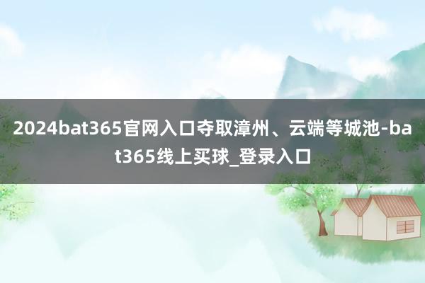 2024bat365官网入口夺取漳州、云端等城池-bat365线上买球_登录入口