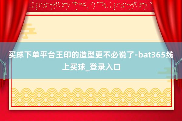买球下单平台王印的造型更不必说了-bat365线上买球_登录入口