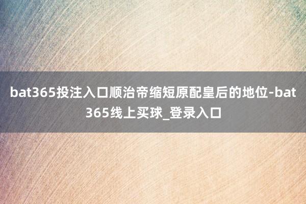 bat365投注入口顺治帝缩短原配皇后的地位-bat365线上买球_登录入口