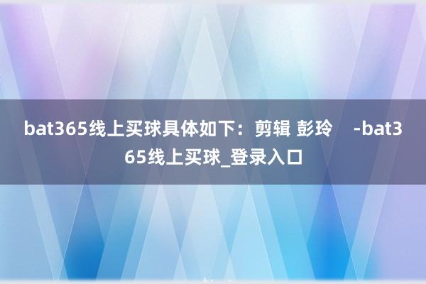 bat365线上买球具体如下：剪辑 彭玲    -bat365线上买球_登录入口