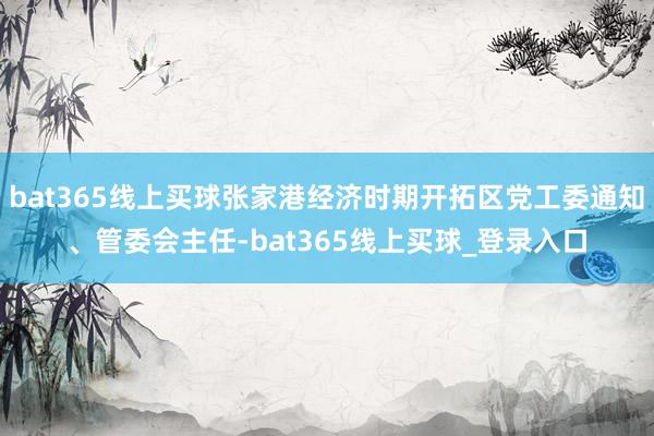 bat365线上买球张家港经济时期开拓区党工委通知、管委会主任-bat365线上买球_登录入口