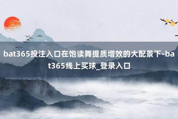 bat365投注入口在饱读舞提质增效的大配景下-bat365线上买球_登录入口