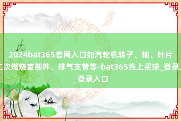 2024bat365官网入口如汽轮机转子、轴、叶片、二次燃烧室部件、排气支管等-bat365线上买球_登录入口