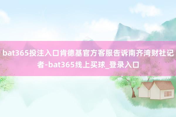 bat365投注入口肯德基官方客服告诉南齐湾财社记者-bat365线上买球_登录入口