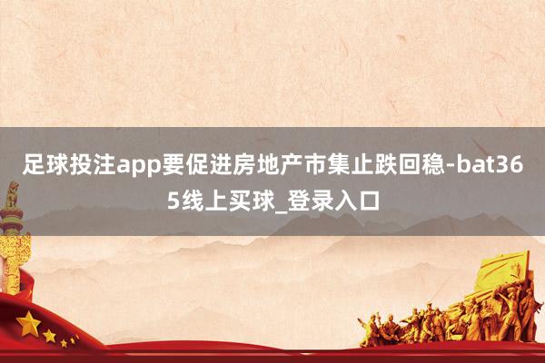 足球投注app要促进房地产市集止跌回稳-bat365线上买球_登录入口