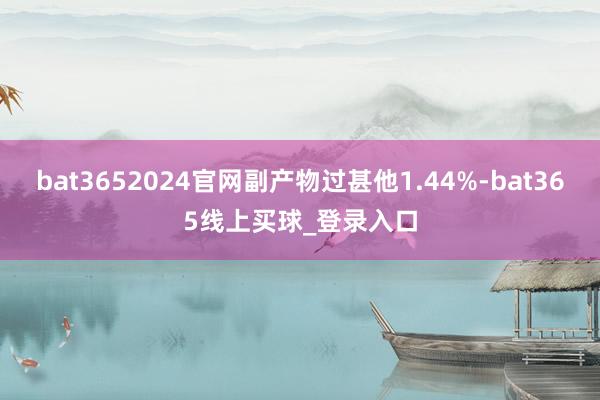 bat3652024官网副产物过甚他1.44%-bat365线上买球_登录入口