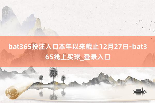 bat365投注入口本年以来截止12月27日-bat365线上买球_登录入口