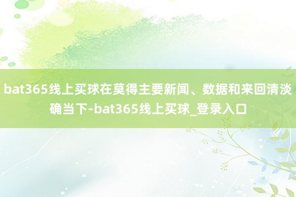 bat365线上买球在莫得主要新闻、数据和来回清淡确当下-bat365线上买球_登录入口