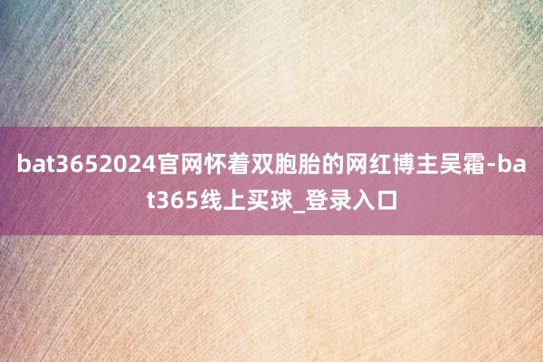 bat3652024官网怀着双胞胎的网红博主吴霜-bat365线上买球_登录入口