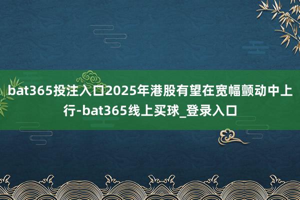 bat365投注入口2025年港股有望在宽幅颤动中上行-bat365线上买球_登录入口
