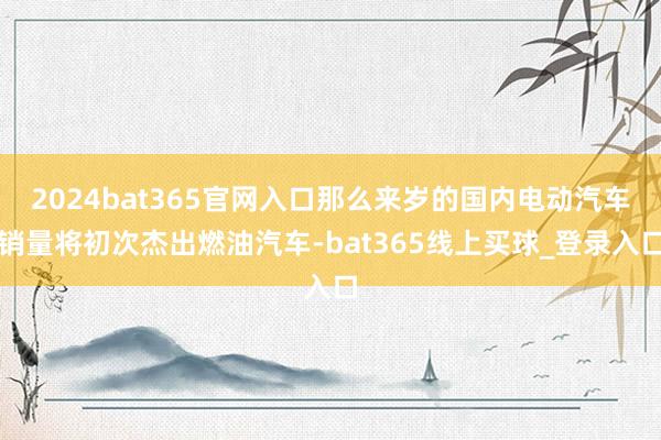 2024bat365官网入口那么来岁的国内电动汽车销量将初次杰出燃油汽车-bat365线上买球_登录入口