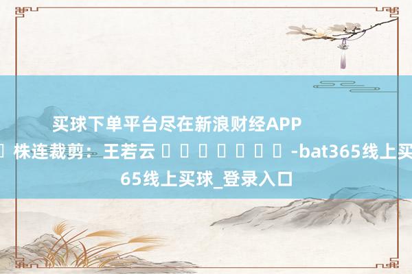 买球下单平台尽在新浪财经APP            						株连裁剪：王若云 							-bat365线上买球_登录入口