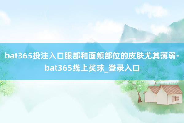 bat365投注入口眼部和面颊部位的皮肤尤其薄弱-bat365线上买球_登录入口