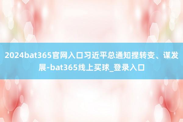 2024bat365官网入口习近平总通知捏转变、谋发展-bat365线上买球_登录入口