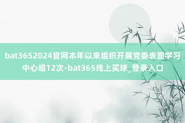 bat3652024官网本年以来组织开展党委表面学习中心组12次-bat365线上买球_登录入口
