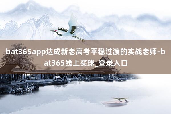 bat365app达成新老高考平稳过渡的实战老师-bat365线上买球_登录入口