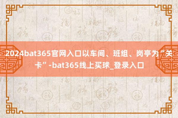 2024bat365官网入口以车间、班组、岗亭为“关卡”-bat365线上买球_登录入口
