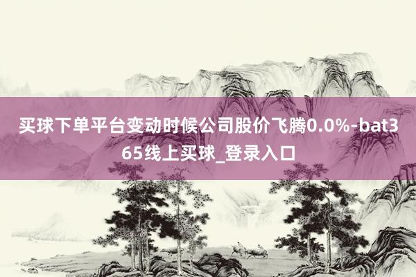 买球下单平台变动时候公司股价飞腾0.0%-bat365线上买球_登录入口