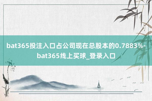 bat365投注入口占公司现在总股本的0.7883%-bat365线上买球_登录入口