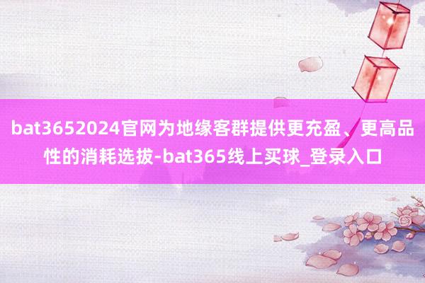 bat3652024官网为地缘客群提供更充盈、更高品性的消耗选拔-bat365线上买球_登录入口