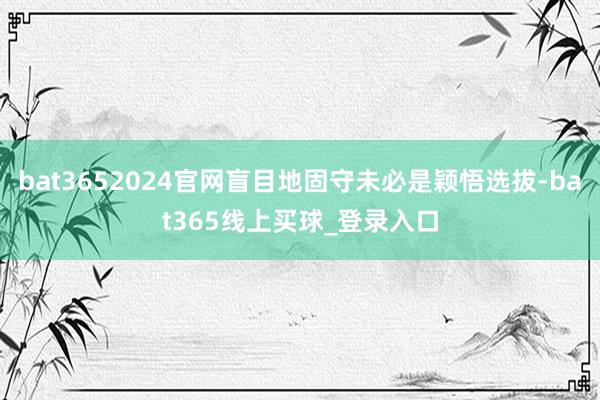 bat3652024官网盲目地固守未必是颖悟选拔-bat365线上买球_登录入口
