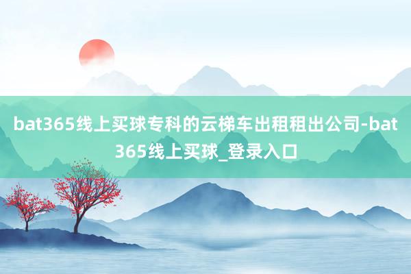 bat365线上买球专科的云梯车出租租出公司-bat365线上买球_登录入口