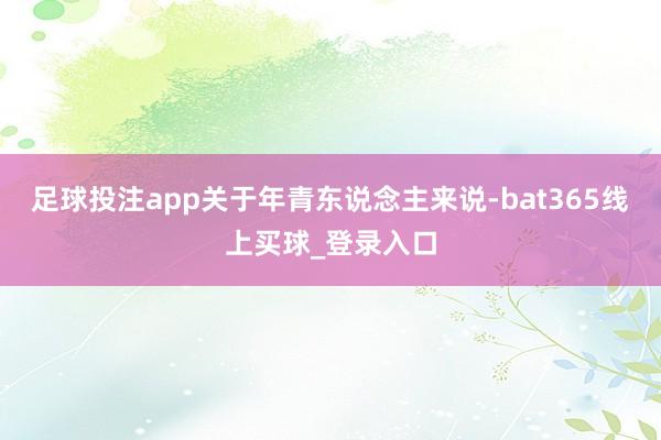 足球投注app关于年青东说念主来说-bat365线上买球_登录入口