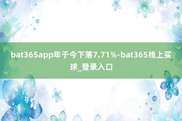 bat365app年于今下落7.71%-bat365线上买球_登录入口