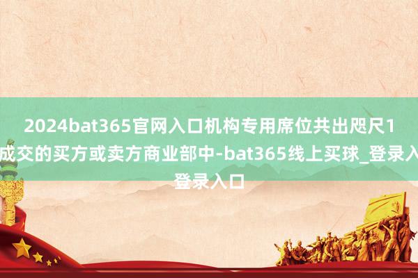 2024bat365官网入口机构专用席位共出咫尺1笔成交的买方或卖方商业部中-bat365线上买球_登录入口