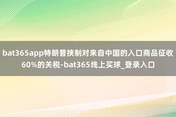 bat365app特朗普挟制对来自中国的入口商品征收60%的关税-bat365线上买球_登录入口