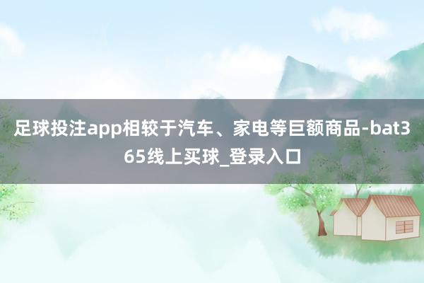 足球投注app相较于汽车、家电等巨额商品-bat365线上买球_登录入口
