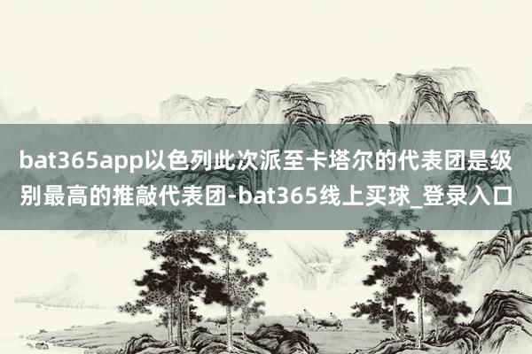 bat365app以色列此次派至卡塔尔的代表团是级别最高的推敲代表团-bat365线上买球_登录入口