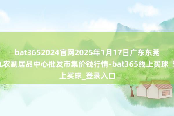 bat3652024官网2025年1月17日广东东莞市大京九农副居品中心批发市集价钱行情-bat365线上买球_登录入口