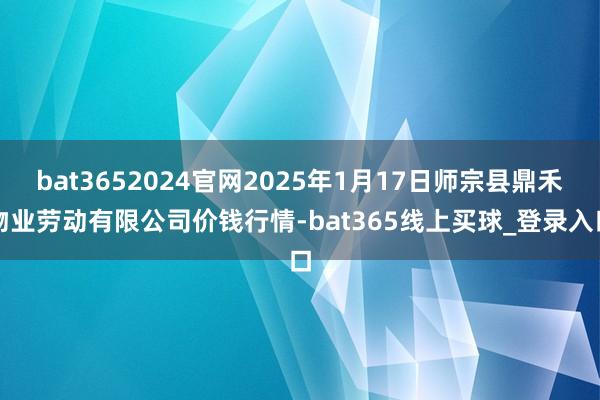 bat3652024官网2025年1月17日师宗县鼎禾物业劳动有限公司价钱行情-bat365线上买球_登录入口
